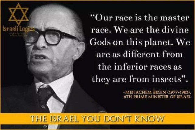 May be an image of 1 person and text that says '"Our race is the master race. We are the divine Gods on this planet. We are as different from the inferior races as they are from insects". -MENACHEM 6TH PRIME MINISTER OF ISRAEL THE ISRAEL YOU DON'T KNOW'