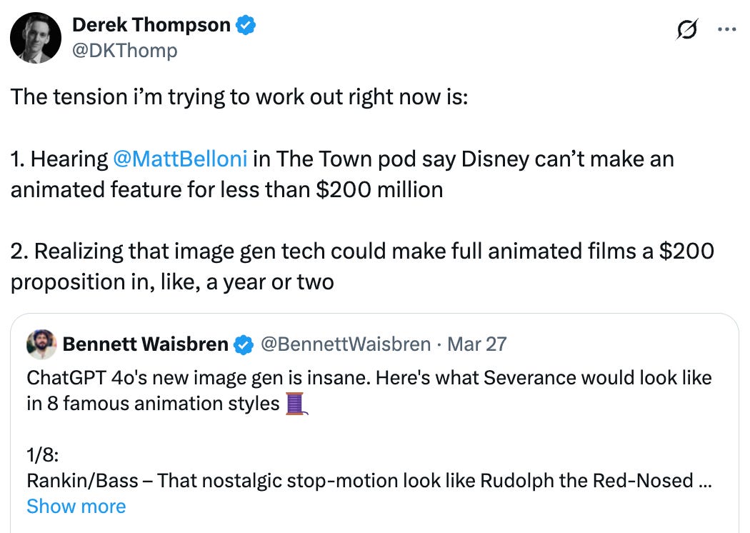  Derek Thompson @DKThomp The tension i’m trying to work out right now is:  1. Hearing  @MattBelloni  in The Town pod say Disney can’t make an animated feature for less than $200 million   2. Realizing that image gen tech could make full animated films a $200 proposition in, like, a year or two Quote Bennett Waisbren @BennettWaisbren · Mar 27 ChatGPT 4o's new image gen is insane. Here's what Severance would look like in 8 famous animation styles 🧵  1/8: Rankin/Bass – That nostalgic stop-motion look like Rudolph the Red-Nosed Reindeer. Cozy and janky. Show more