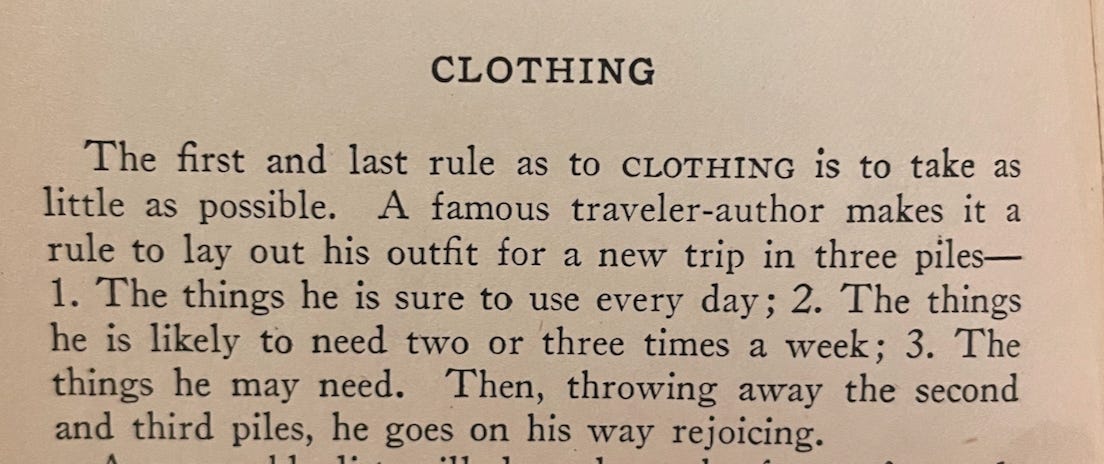 CLOTHING The first and last rule as to CLOTHING is to take as little as possible. A famous traveler-author makes it a rule to lay out his outfit for a new trip in three piles— The things he is sure to use every day; 2. The things he is likely to need two or three times a week; 3. The things he may need. Then, throwing away the second and third piles, he goes on his way rejoicing.