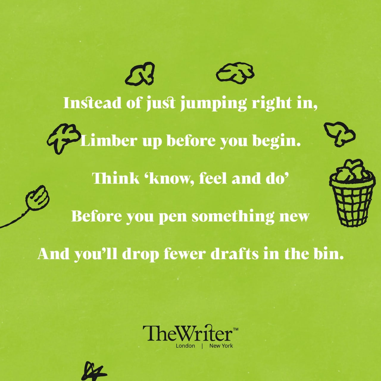 Instead of just jumping right in, Limber up before you begin. Think ‘Know, feel and do’ Before you pen something new And you’ll drop fewer drafts in the bin.