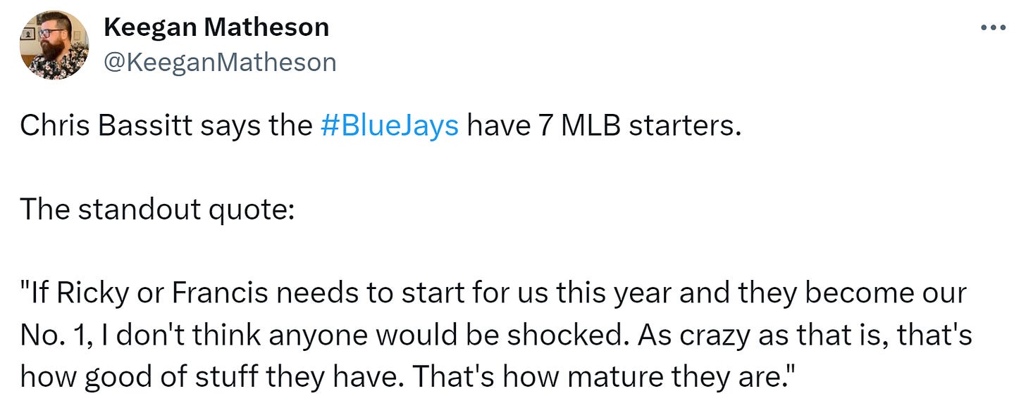 @KeeganMatheson: Chris Bassitt says the #BlueJays have 7 MLB starters.  The standout quote:  "If Ricky or Francis needs to start for us this year and they become our No. 1, I don't think anyone would be shocked. As crazy as that is, that's how good of stuff they have. That's how mature they are."