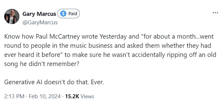 Gary Marcus Paid  @GaryMarcus Know how Paul McCartney wrote Yesterday and "for about a month...went round to people in the music business and asked them whether they had ever heard it before" to make sure he wasn't accidentally ripping off an old song he didn't remember?  Generative AI doesn't do that. Ever.