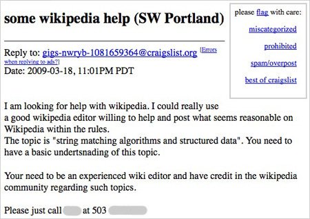 some wikipedia help (SW Portland)  Date: 2009-03-18, 11:01PM PDT  I am looking for help with wikipedia. I could really use a good wikipedia editor willing to help and post what seems reasonable on Wikipedia within the rules. The topic is "string matching algorithms and structured data". You need to have a basic undertsnading of this topic.  Your need to be an experienced wiki editor and have credit in the wikipedia community regarding such topics.