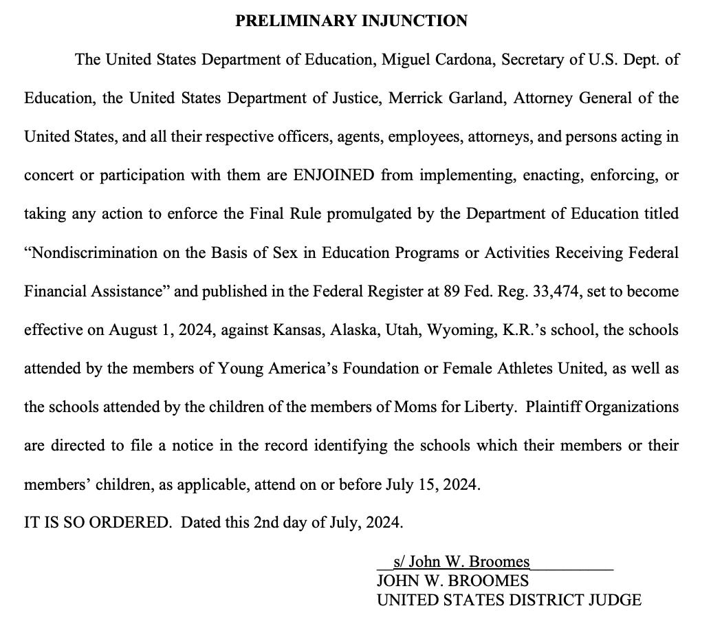 The US Department of Education, Miguel Cardona, the United States Department of Justice, Merrick Garland, and all their respective officers, agents, employees, attorneys, and persons acting in concert or participation with them are ENJOINED from implementing, enacting, enforcing, or taking any action to enforce the Final Rule promulgated by the Department of Education titled “Nondiscrimination on the Basis of Sex in Education Programs or Activities Receiving Federal Financial Assistance” set to become effective on August 1, 2024, against Kansas, Alaska, Utah, Wyoming, K.R.’s school, the schools attended by the members of Young America’s Foundation or Female Athletes United, as well as the schools attended by the children of the members of Moms for Liberty. Plaintiff Organizations are directed to file a notice in the record identifying the schools which their members or their members’ children, as applicable, attend on or before July 15, 2024.