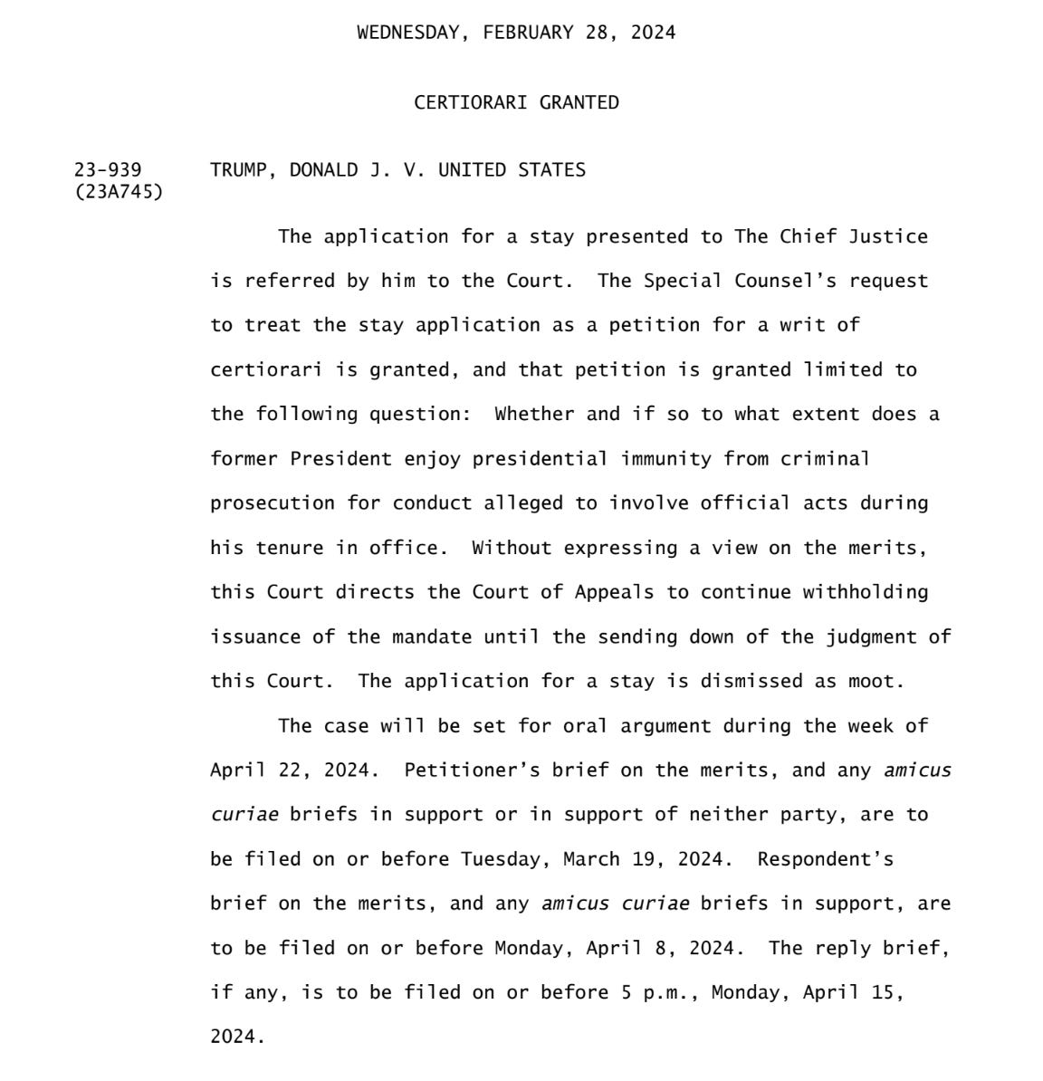 The application for a stay presented to The Chief Justice is referred by him to the Court. The Special Counsel’s request to treat the stay application as a petition for a writ of certiorari is granted, and that petition is granted limited to the following question: Whether and if so to what extent does a former President enjoy presidential immunity from criminal prosecution for conduct alleged to involve official acts during his tenure in office. ... this Court directs the Court of Appeals to continue withholding issuance of the mandate until the sending down of the judgment of this Court. ...  The case will be set for oral argument during the week of April 22, 2024. Petitioner’s brief on the merits ... to be filed on or before Tuesday, March 19, 2024. Respondent’s brief on the merits ... to be filed on or before Monday, April 8, 2024. The reply brief, if any, is to be filed on or before 5 p.m., Monday, April 15, 2024. 