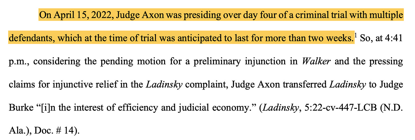 On April 15, 2022, Judge Axon was presiding over day four of a criminal trial with multiple defendants, which at the time of trial was anticipated to last for more than two weeks.1 So, at 4:41 p.m., considering the pending motion for a preliminary injunction in Walker and the pressing claims for injunctive relief in the Ladinsky complaint, Judge Axon transferred Ladinsky to Judge Burke “[i]n the interest of efficiency and judicial economy.” (Ladinsky, 5:22-cv-447-LCB (N.D. Ala.), Doc. # 14).