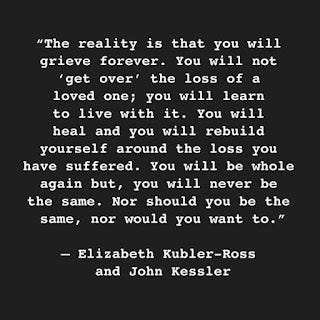 The reality is you will grieve forever. You will not 'get over' the loss of a loved one; you will learn to live with it. You will heal and you will rebuild yourself around the loss you have suffered. You will be whole again but, you will never be the same. Nor should you be the same, nor would you want to. - Elizabeth Kubler-Ross and John Kessler