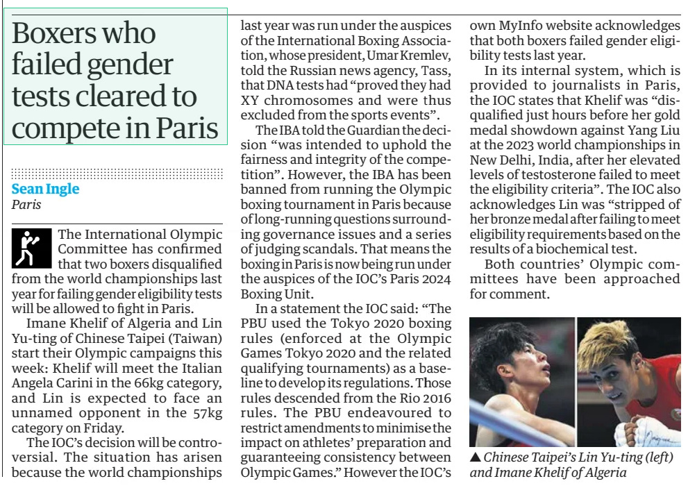 Boxers who failed gender tests cleared to compete in Paris The Guardian30 Jul 2024Sean Ingle Paris ▲ Chinese Taipei’s Lin Yu-ting (left) and Imane Khelif of Algeria The International Olympic Committee has confirmed that two boxers disqualified from the world championships last year for failing gender eligibility tests will be allowed to fight in Paris. Imane Khelif of Algeria and Lin Yu-ting of Chinese Taipei (Taiwan) start their Olympic campaigns this week: Khelif will meet the Italian Angela Carini in the 66kg category, and Lin is expected to face an unnamed opponent in the 57kg category on Friday. The IOC’s decision will be controversial. The situation has arisen because the world championships last year was run under the auspices of the International Boxing Association, whose president, Umar Kremlev, told the Russian news agency, Tass, that DNA tests had “proved they had XY chromosomes and were thus excluded from the sports events”. The IBA told the Guardian the decision “was intended to uphold the fairness and integrity of the competition”. However, the IBA has been banned from running the Olympic boxing tournament in Paris because of long-running questions surrounding governance issues and a series of judging scandals. That means the boxing in Paris is now being run under the auspices of the IOC’s Paris 2024 Boxing Unit. In a statement the IOC said: “The PBU used the Tokyo 2020 boxing rules (enforced at the Olympic Games Tokyo 2020 and the related qualifying tournaments) as a baseline to develop its regulations. Those rules descended from the Rio 2016 rules. The PBU endeavoured to restrict amendments to minimise the impact on athletes’ preparation and guaranteeing consistency between Olympic Games.” However the IOC’s own MyInfo website acknowledges that both boxers failed gender eligibility tests last year. In its internal system, which is provided to journalists in Paris, the IOC states that Khelif was “disqualified just hours before her gold medal showdown against Yang Liu at the 2023 world championships in New Delhi, India, after her elevated levels of testosterone failed to meet the eligibility criteria”. The IOC also acknowledges Lin was “stripped of her bronze medal after failing to meet eligibility requirements based on the results of a biochemical test. Both countries’ Olympic committees have been approached for comment. Article Name:Boxers who failed gender tests cleared to compete in Paris Publication:The Guardian Author:Sean Ingle Paris Start Page:43 End Page:43