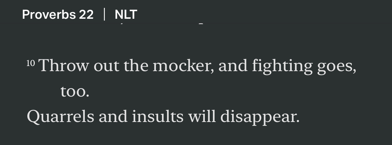 “Throw out the mocker, and fighting goes, too. Quarrels and insults will disappear. The lazy person claims, “There’s a lion out there! If I go outside, I might be killed!””
‭‭Proverbs‬ ‭22‬:‭10‬, ‭13‬ ‭NLT‬‬
https://bible.com/bible/116/pro.22.13.NLT 
