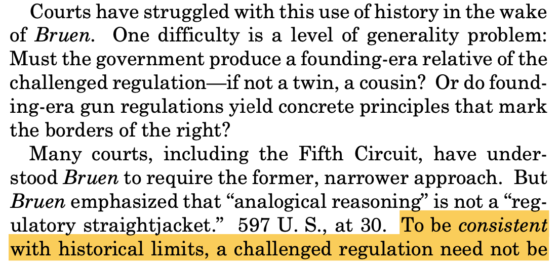 Courts have struggled with this use of history in the wake of Bruen. One difficulty is a level of generality problem: Must the government produce a founding-era relative of the challenged regulation—if not a twin, a cousin? Or do found- ing-era gun regulations yield concrete principles that mark the borders of the right? Many courts, including the Fifth Circuit, have under- stood Bruen to require the former, narrower approach. But Bruen emphasized that “analogical reasoning” is not a “reg- ulatory straightjacket.” 597 U. S., at 30. To be consistent with historical limits, a challenged regulation need not be