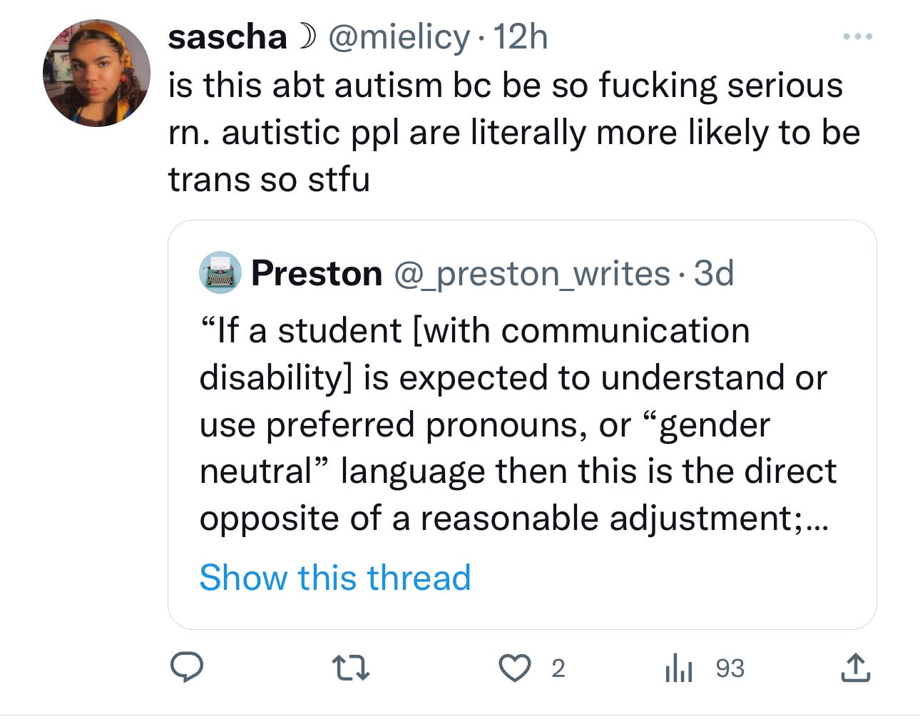 A quote tweet that says sascha @mielicy. is this abt autism bc be so fucking serious rn. autistic ppl are literally more likely to be trans so stfu Preston @_preston_writes. 3d "If a student [with communication disability] is expected to understand or use preferred pronouns, or "gender neutral" language then this is the direct opposite of a reasonable adjustment