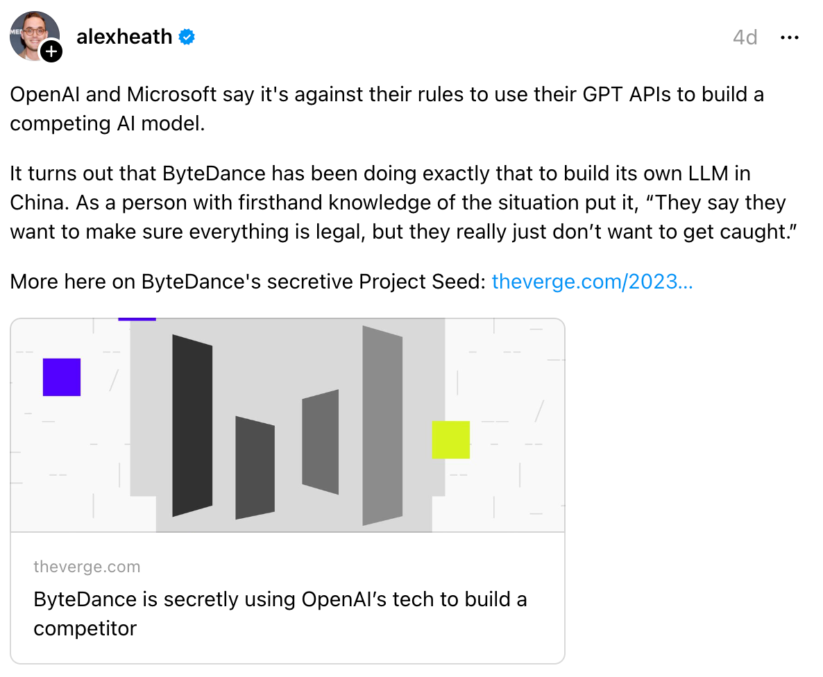 alexheath 4d OpenAI and Microsoft say it's against their rules to use their GPT APIs to build a competing AI model. It turns out that ByteDance has been doing exactly that to build its own LLM in China. As a person with firsthand knowledge of the situation put it, “They say they want to make sure everything is legal, but they really just don’t want to get caught.” More here on ByteDance's secretive Project Seed: theverge.com/2023… ByteDance is secretly using OpenAI’s tech to build a competitor theverge.com ByteDance is secretly using OpenAI’s tech to build a competitor
