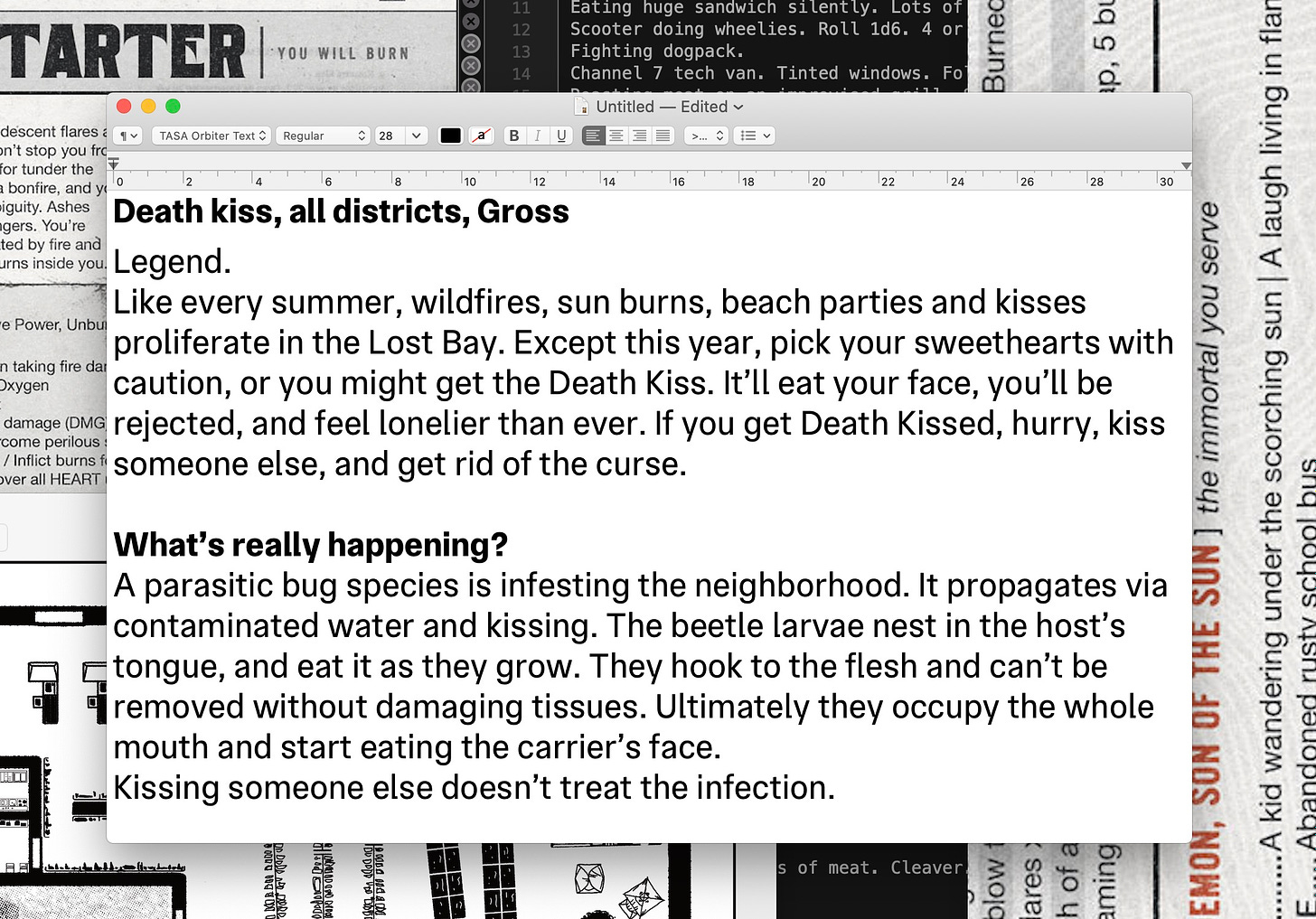 Death kiss Legend: Like every summer, wildfires, sun burns, beach parties and kisses proliferate in the Lost Bay. Except this year, pick your sweethearts with caution, or you might get the Death Kiss. It'll eat your face, you'll be rejected, and feel lonelier than ever. If you get Death Kissed, hurry, kiss someone else, and get rid of the curse. What's really happening?: A parasitic bug species is infesting the Zone. It propagates via contaminated water and kissing. The beetle larvae nest in the host's tongue, and eat it as they grow. They hook to the flesh and can't be removed without damaging tissues. Ultimately they occupy the whole mouth and start eating the carrier's face. Kissing someone else doesn't treat the infection.