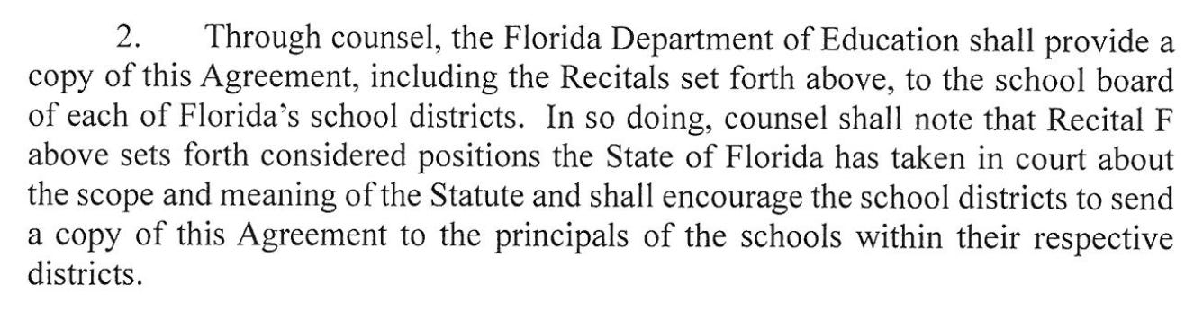 Through counsel, the Florida Department of Education shal provide a copy of this Agreement, including the Recitals set forth above, ot the school board of each of Florida's school districts. In so doing, counsel shall note that Recital F above sets forth considered positions the State of Florida has taken in court about the scope and meaning of the Statute and shall encourage the school districts to send a copy of this Agreement ot the principals of the schools within their respective districts.