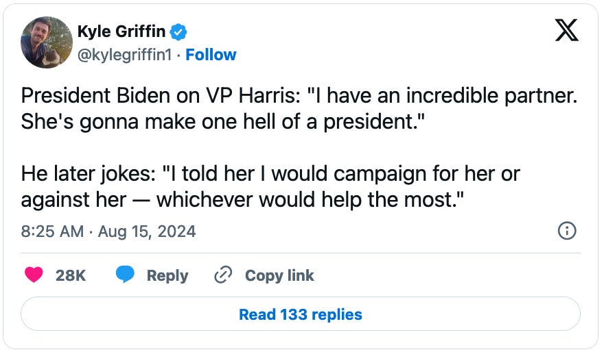 August 15, 2024 tweet from Kyle Griffin reading, "President Biden on VP Harris: "I have an incredible partner. She's gonna make one hell of a president."  He later jokes: 'I told her I would campaign for her or against her — whichever would help the most.'"