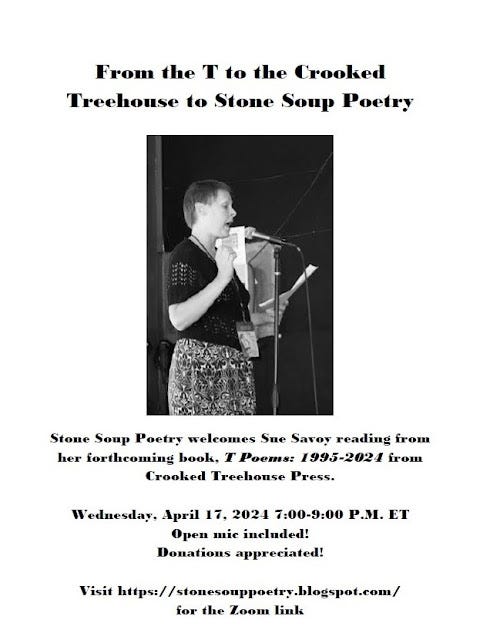 Flyer: From the T to the Crooked Treehouse to Stone Soup Poetry - Stone Soup Poetry welcomes Sue Savoy reading from her forthcoming book, T Poems: 1995-2024 from Crooked Treehouse Press. - Wednesday, April 17, 2024 7:00-9:00 P.M. ET - Open mic included! Donations appreciated! - Visit https://stonesouppoetry.blogspot.com/ for the Zoom link