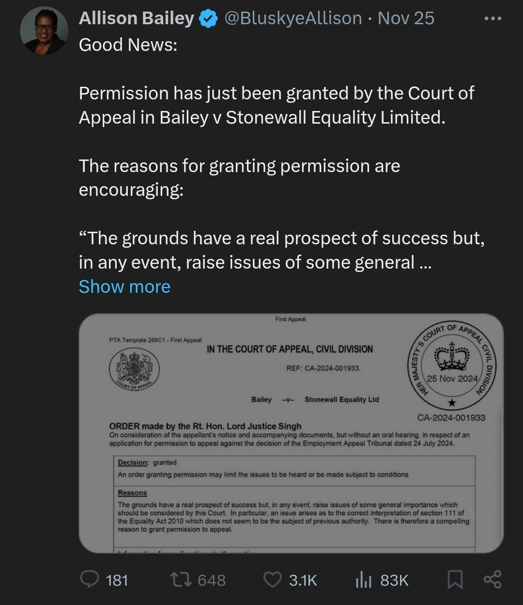 Allison Bailey @BluskyeAllison - Nov 25 "Good News: Permission has just been granted by the Court of Appeal in Bailey v Stonewall Equality Limited. The reasons for granting permission are encouraging:  'The grounds have a real prospect of success but, in any event, raise issues of some general importance.'"  (In the Court of Appeal, Civil Division, REF: CA-2024-001933, Bailey -v- Stonewall Equality Ltd)  Order made by the Rt. Hon. Lord Justice Singh: "On consideration of the appellant's notice and accompanying documents, but without an oral hearing, in respect of an application for permission to appeal against the decision of the Employment Appeal Tribunal dated 24 July 2024.  Decision: Granted. An order granting permission may limit the issues to be heard or be made subject to conditions.  Reasons: The grounds have a real prospect of success but, in any event, raise issues of some general importance which should be considered by this Court. In particular, an issue arises as to the correct interpretation of section 111 of the Equality Act 2010, which does not seem to be the subject of previous authority. There is therefore a compelling reason to grant permission to appeal."  (181 comments, 648 retweets, 3.1K likes, 83K views)