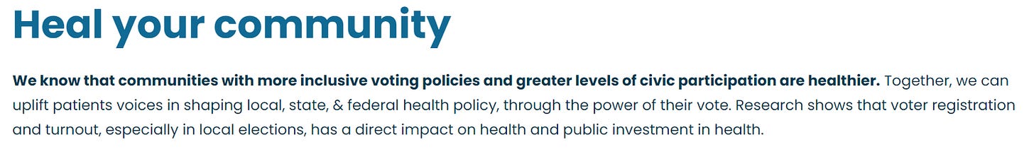 Heal your community We know that communities with more inclusive voting policies and greater levels of civic participation are healthier. Together, we can uplift patients voices in shaping local, state, & federal health policy, through the power of their vote. Research shows that voter registration and turnout, especially in local elections, has a direct impact on health and public investment in health.