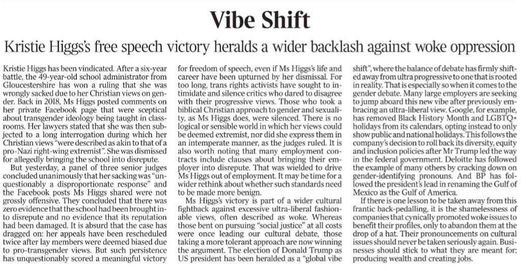 Vibe Shift Kristie Higgs’s free speech victory heralds a wider backlash against woke oppression Kristie Higgs has been vindicated. After a six-year battle, the 49-year-old school administrator from Gloucestershire has won a ruling that she was wrongly sacked due to her Christian views on gender.  Back in 2018, Ms Higgs posted comments on her private Facebook page that were sceptical about transgender ideology being taught in classrooms.  Her lawyers stated that she was then subjected to a long interrogation during which her Christian views “were described as akin to that of a pro-Nazi right-wing extremist”. She was dismissed for allegedly bringing the school into disrepute.  But yesterday, a panel of three senior judges concluded unanimously that her sacking was “unquestionably a disproportionate response” and the Facebook posts Ms Higgs shared were not grossly offensive. They concluded that there was zero evidence that the school had been brought into disrepute and no evidence that its reputation had been damaged. It is absurd that the case has dragged on: her appeals have been rescheduled twice after lay members were deemed biased due to pro-transgender views. But such persistence has unquestionably scored a meaningful victory for freedom of speech, even if Ms Higgs’s life and career have been upturned by her dismissal. For too long, trans rights activists have sought to intimidate and silence critics who dared to disagree with their progressive views. Those who took a biblical Christian approach to gender and sexuality, as Ms Higgs does, were silenced. There is no logical or sensible world in which her views could be deemed extremist, nor did she express them in an intemperate manner, as the judges ruled. It is also worth noting that many employment contracts include clauses about bringing their employer into disrepute. That was wielded to drive Ms Higgs out of employment. It may be time for a wider rethink about whether such standards need to be made more benign.  Ms Higgs’s victory is part of a wider cultural fightback against excessive ultra-liberal fashionable views, often described as woke. Whereas those bent on pursuing “social justice” at all costs were once leading our cultural debate, those taking a more tolerant approach are now winning the argument. The election of Donald Trump as US president has been heralded as a “global vibe shift”, where the balance of debate has firmly shifted away from ultra progressive to one that is rooted in reality. That is especially so when it comes to the gender debate. Many large employers are seeking to jump aboard this new vibe after previously embracing an ultra-liberal view. Google, for example, has removed Black History Month and LGBTQ+ holidays from its calendars, opting instead to only show public and national holidays. This follows the company’s decision to roll back its diversity, equity and inclusion policies after Mr Trump led the way in the federal government. Deloitte has followed the example of many others by cracking down on gender-identifying pronouns. And BP has followed the president’s lead in renaming the Gulf of Mexico as the Gulf of America.  If there is one lesson to be taken away from this frantic back-pedalling, it is the shamelessness of companies that cynically promoted woke issues to benefit their profiles, only to abandon them at the drop of a hat. Their pronouncements on cultural issues should never be taken seriously again. Businesses should stick to what they are meant for: producing wealth and creating jobs.