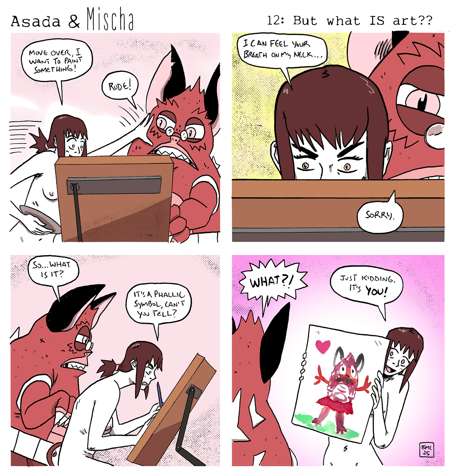 Asada & Mischa: But what IS art??  Panel 1: Mischa, nude, pushes Asada aside at the easel, saying, “Move over, I want to paint something!” Asada, looking annoyed, responds, “Rude!”  Panel 2: A close-up of Mischa painting with Asada looming behind her, their face inches away. Mischa, tense, says, “I can feel your breath on my neck…” Asada, sheepish, replies, “Sorry.”  Panel 3: Asada watches Mischa paint, asking, “So… what is it?” Mischa, focused, replies, “It’s a phallic symbol, can’t you tell?”  Panel 4: Asada, reacting in shock, exclaims, “WHAT?!” Mischa then reveals the painting—a colorful, childlike portrait of Asada with hearts—grinning as she says, “Just kidding. It’s you!”