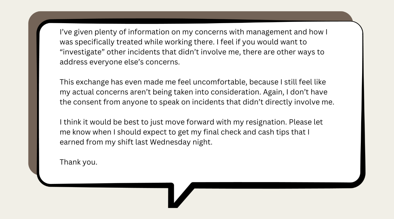 I’ve given plenty of information on my concerns with management and how I was specifically treated while working there. I feel if you would want to “investigate” other incidents that didn’t involve me, there are other ways to address everyone else’s concerns.  This exchange has even made me feel uncomfortable, because I still feel like my actual concerns aren’t being taken into consideration. Again, I don’t have the consent from anyone to speak on incidents that didn’t directly involve me.   I think it would be best to just move forward with my resignation. Please let me know when I should expect to get my final check and cash tips that I earned from my shift last Wednesday night.   Thank you