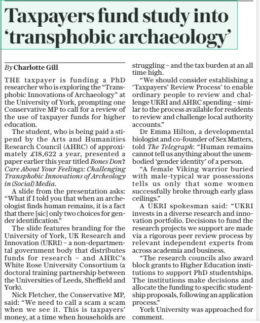 Taxpayers fund study into ‘transphobic archaeology’ The Sunday Telegraph14 Apr 2024By Charlotte Gill THE taxpayer is funding a PhD researcher who is exploring the “Transphobic Innovations of Archaeology” at the University of York, prompting one Conservative MP to call for a review of the use of taxpayer funds for higher education.  The student, who is being paid a stipend by the Arts and Humanities Research Council (AHRC) of approximately £18,622 a year, presented a paper earlier this year titled Bones Don’t Care About Your Feelings: Challenging Transphobic Innovations of Archeology in (Social) Media.  A slide from the presentation asks: “What if I told you that when an archeologist finds human remains, it is a fact that there [sic] only two choices for gender identification.”  The slide features branding for the University of York, UK Research and Innovation (UKRI) – a non-departmental government body that distributes funds for research – and AHRC’s White Rose University Consortium (a doctoral training partnership between the Universities of Leeds, Sheffield and York).  Nick Fletcher, the Conservative MP, said: “We need to call a scam a scam when we see it. This is taxpayers’ money, at a time when households are struggling – and the tax burden at an all time high.  “We should consider establishing a ‘Taxpayers’ Review Process’ to enable ordinary people to review and challenge UKRI and AHRC spending – similar to the process available for residents to review and challenge local authority accounts.”  Dr Emma Hilton, a developmental biologist and co-founder of Sex Matters, told The Telegraph: “Human remains cannot tell us anything about the unem-bodied ‘gender identity’ of a person.  “A female Viking warrior buried with male-typical war possessions tells us only that some women successfully broke through early glass ceilings.”  A UKRI spokesman said: “UKRI invests in a diverse research and innovation portfolio. Decisions to fund the research projects we support are made via a rigorous peer review process by relevant independent experts from across academia and business.  “The research councils also award block grants to Higher Education institutions to support PhD studentships. The institutions make decisions and allocate the funding to specific studentship proposals, following an application process.”  York University was approached for comment.  Article Name:Taxpayers fund study into ‘transphobic archaeology’ Publication:The Sunday Telegraph Author:By Charlotte Gill Start Page:5 End Page:5