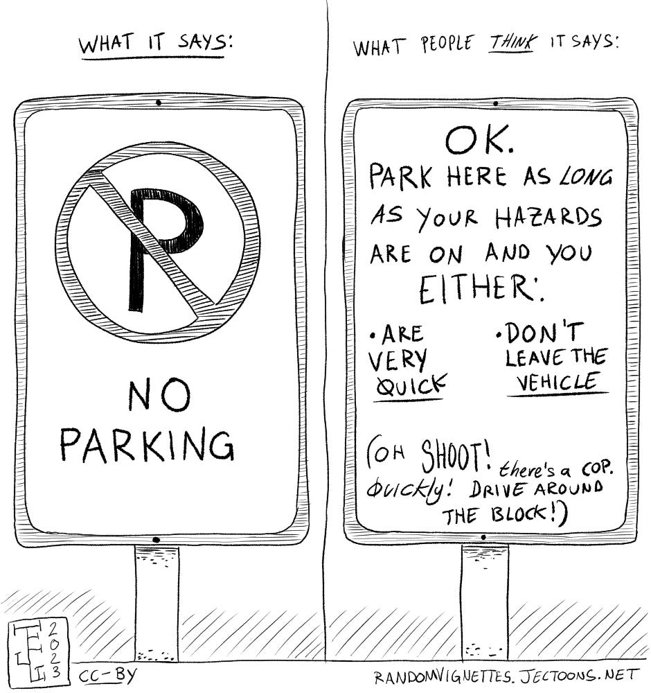 Comparing what people thing a NO PARKING sign says vs. what it actually says. It says no parking but people think it says "OK you can park here as long as your hazards are on and you either are very quick or dont leave the vehicle. (Oh shoot! There's a cop. Quickly! Drive around the block!)