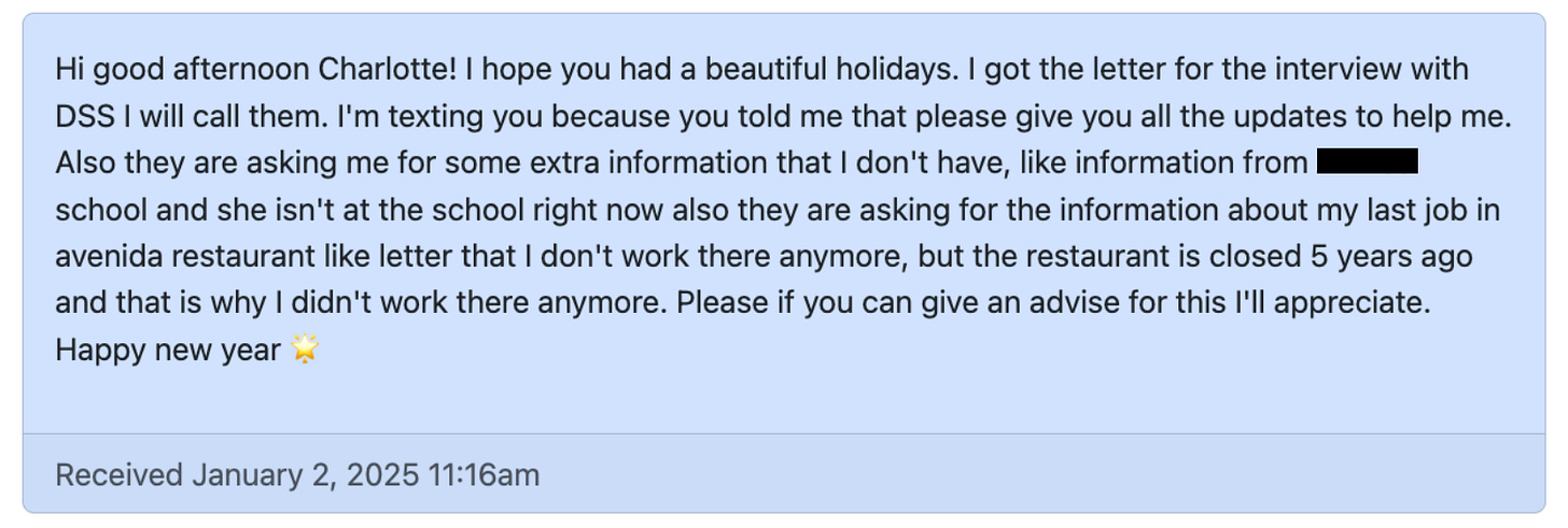 Screenshot of a message received: Hi good afternoon Charlotte! I hope you had a beautiful holidays. I got the letter for the interview with DSS I will call them. I'm texting you because you told me that please give you all the updates to help me. Also they are asking me for some extra information that I don't have, like information from school and she isn't at the school right now also they are asking for the information about my last job in avenida restaurant like letter that I don't work there anymore, but the restaurant is closed 5 years ago and that is why I didn't work there anymore. Please if you can give an advise for this I'll appreciate. Happy new year.