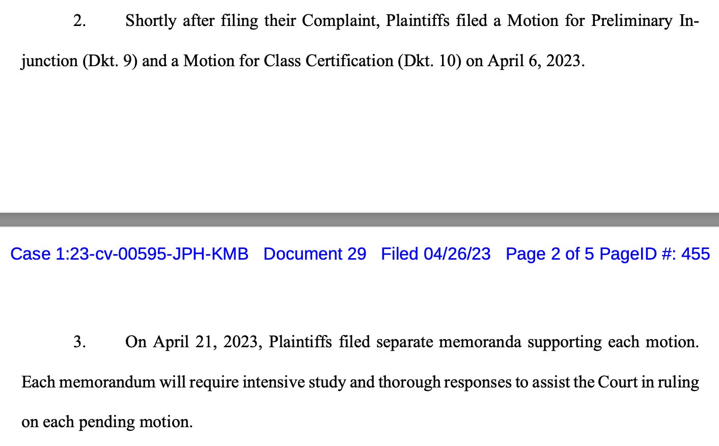 2. Shortly after filing their Complaint, Plaintiffs filed a Motion for Preliminary In- junction (Dkt. 9) and a Motion for Class Certification (Dkt. 10) on April 6, 2023.  3. On April 21, 2023, Plaintiffs filed separate memoranda supporting each motion. Each memorandum will require intensive study and thorough responses to assist the Court in ruling on each pending motion.