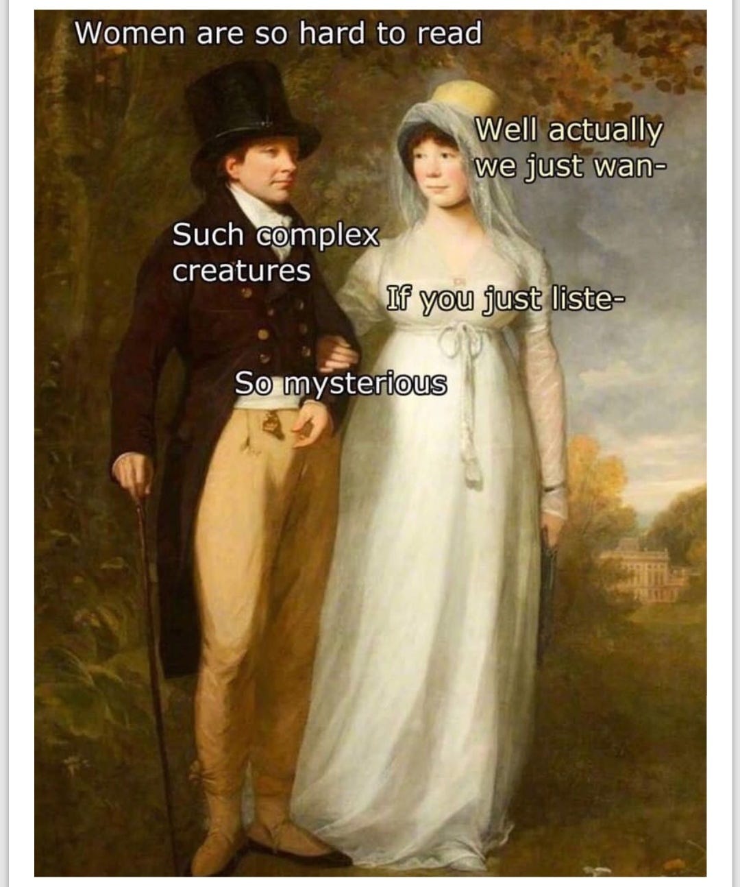 An old-fashioned man and woman stand next to each other in a classical painting. The man "Women are so hard to read." Woman" "Well actually we just wan..." interrupted by man who says "Such complex creatures" Women says "if you just liste..." Man interrupts again "So mysterious"