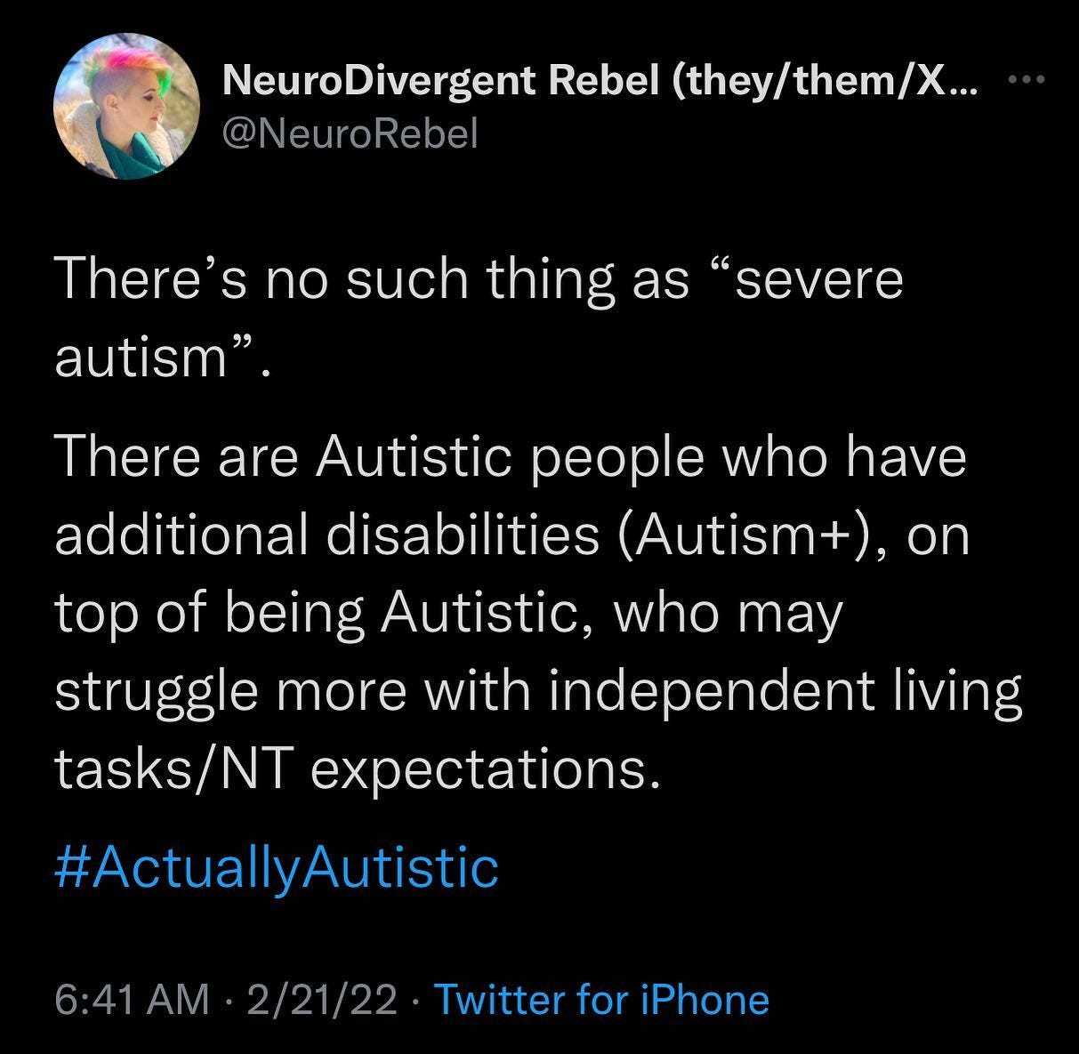 Tweet from NeuroRebel (they/them) Feb 21, 2022 that reads: "There's no such thing as severe Autism. There are Autistic people who have additional disabilities (Autism+), on top of being Autistic, who may struggle more with independent living tasks/NT (NeuroTypical) expectations."