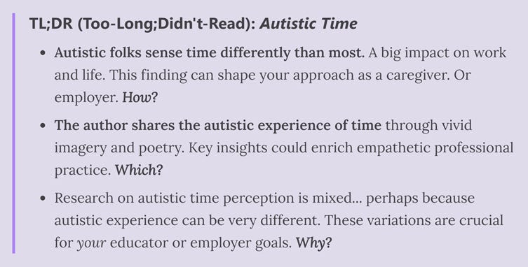 Diagram reads: TL;DR (Too-Long;Didn't-Read): Autistic Time   Autistic folks sense time differently than most. A big impact on work and life. This finding can shape your approach as a caregiver. Or employer. How?   The author shares the autistic experience of time through vivid imagery and poetry. Key insights could enrich empathetic professional practice. Which?   Research on autistic time perception is mixed... perhaps because autistic experience can be very different. These variations are crucial for your educator or employer goals. Why?