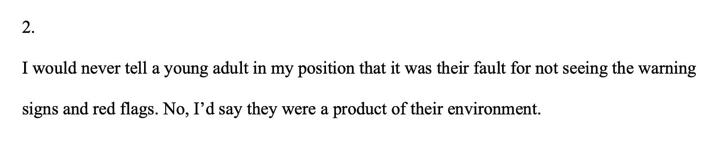 I would never tell a teenager in my position that it was their fault for not seeing the warning signs and red flags. No, I’d say they were a product of their environment.