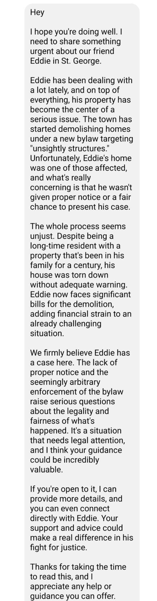 May be an image of text that says 'Hey hope you're doing well. share urgent about friend Eddie George. been dealing with everything, property has become center serious issue The town has started targeting structures Unfortunately, Eddie's home one those affected, wasn't proper notice chance present his case. whole seems being with property that's been family for century, without adequate bills adding strain already challenging situation. We firmly believe Eddie has case here. The| lack notice seemingly arbitrary bylaw questions legality what's happened situation legal think guidance could incredibly valuable. about details, directly with Eddie. support and advice could make for taking the time Thanks read appreciate'