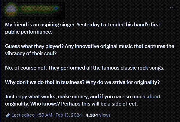 A Twitter post reads: My friend is an aspiring singer. Yesterday I attended his band's first public performance.  Guess what they played? Any innovative original music that captures the vibrancy of their soul?  No, of course not. They performed all the famous classic rock songs.  Why don't we do that in business? Why do we strive for originality?  Just copy what works, make money, and if you care so much about originality. Who knows? Perhaps this will be a side effect.