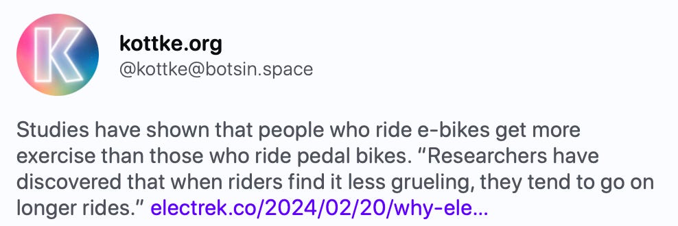 kottke.org @kottke@botsin.space Studies have shown that people who ride e-bikes get more exercise than those who ride pedal bikes. “Researchers have discovered that when riders find it less grueling, they tend to go on longer rides.” https://electrek.co/2024/02/20/why-electric-bikes-give-more-exercise/   Electrek · Feb 20 Why electric bikes actually give more exercise than pedal bikes