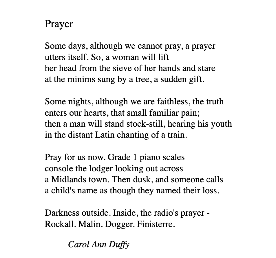 Prayer  Some days, although we cannot pray, a prayer utters itself. So, a woman will lift her head from the sieve of her hands and stare at the minims sung by a tree, a sudden gift.  Some nights, although we are faithless, the truth enters our hearts, that small familiar pain; then a man will stand stock-still, hearing his youth in the distant Latin chanting of a train.  Pray for us now. Grade 1 piano scales console the lodger looking out across a Midlands town. Then dusk, and someone calls a child's name as though they named their loss.  Darkness outside. Inside, the radio's prayer - Rockall. Malin. Dogger. Finisterre.      Carol Ann Duffy