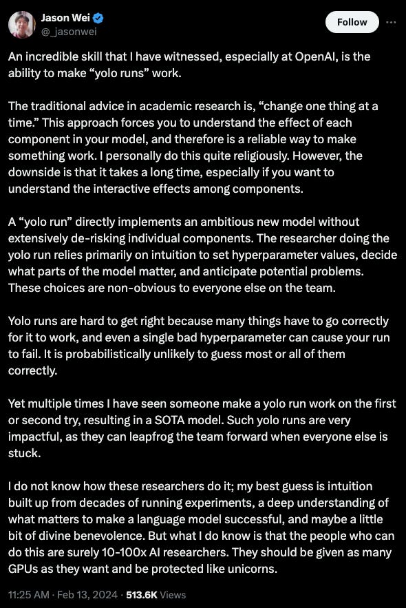 An incredible skill that I have witnessed, especially at OpenAI, is the ability to make “yolo runs” work.  The traditional advice in academic research is, “change one thing at a time.” This approach forces you to understand the effect of each component in your model, and therefore is a reliable way to make something work. I personally do this quite religiously. However, the downside is that it takes a long time, especially if you want to understand the interactive effects among components.  A “yolo run” directly implements an ambitious new model without extensively de-risking individual components. The researcher doing the yolo run relies primarily on intuition to set hyperparameter values, decide what parts of the model matter, and anticipate potential problems. These choices are non-obvious to everyone else on the team.  Yolo runs are hard to get right because many things have to go correctly for it to work, and even a single bad hyperparameter can cause your run to fail. It is probabilistically unlikely to guess most or all of them correctly.  Yet multiple times I have seen someone make a yolo run work on the first or second try, resulting in a SOTA model. Such yolo runs are very impactful, as they can leapfrog the team forward when everyone else is stuck.  I do not know how these researchers do it; my best guess is intuition built up from decades of running experiments, a deep understanding of what matters to make a language model successful, and maybe a little bit of divine benevolence. But what I do know is that the people who can do this are surely 10-100x AI researchers. They should be given as many GPUs as they want and be protected like unicorns.