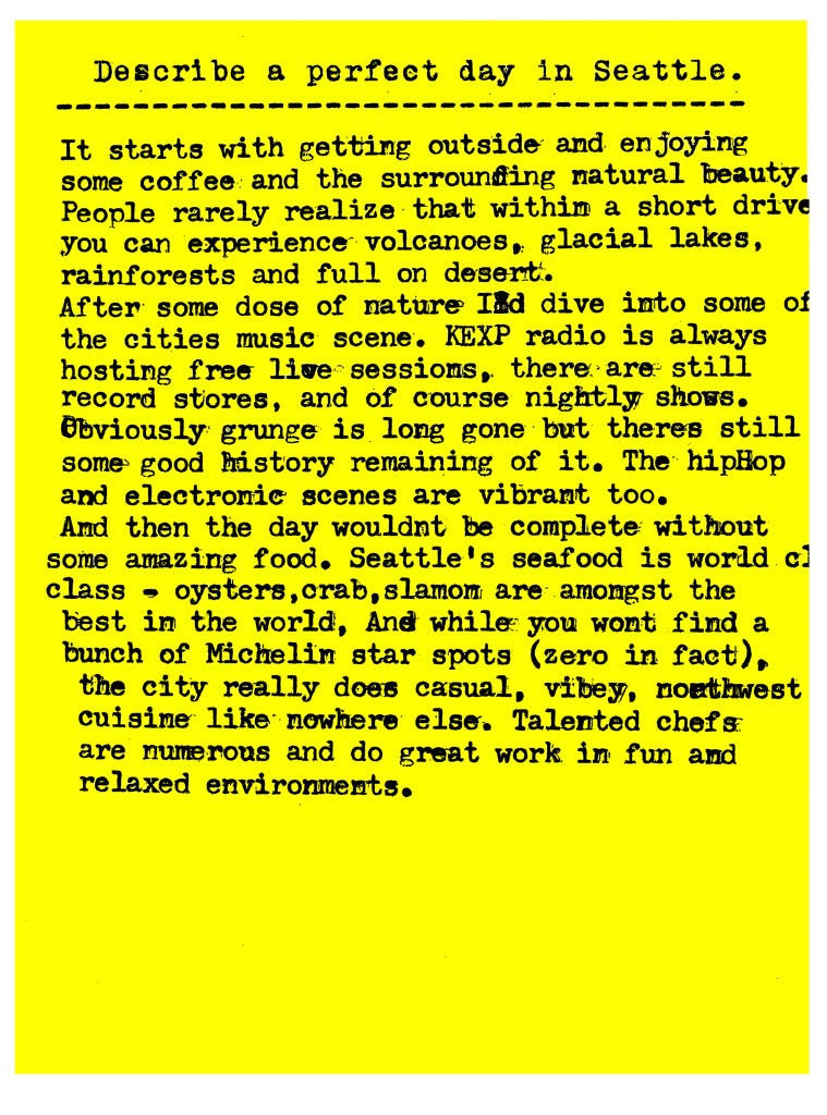  Describe a perfect day in Seattle.   It starts with getting outside and enjoying some coffee and the surrounding natural beauty. People rarely realize that within a short drive you can experience volcanoes, glacial lakes, rainforests and full on desert. After some dose of nature Id dive into some of the cities music scene. KEXP radio is always hosting free live sessions, there are still record stores, and of course nightly shows. Obviously grunge is long gone but theres still some good history remaining of it. The hipHop and electronic scenes are vibrant too. And then the day wouldnt be complete without some amazing food. Seattle's seafood is world class - oysters, crab, salmon are amongst the best in the world, And while you wont find a bunch of Michelin star spots (zero in fact), the city really does casual, vibey, northwest cuisine like nowhere else. Talented chefs are numerous and do great work in fun and relaxed environments.