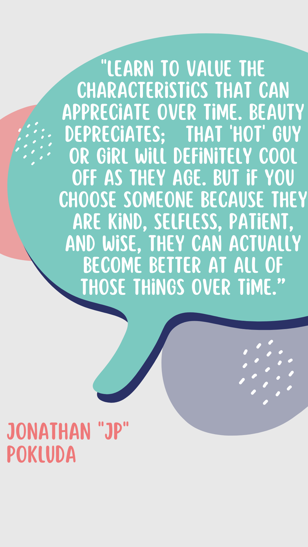 “Learn to value the characteristics that can appreciate over time. Beauty depreciates; that “hot” guy or girl will definitely cool off as they age. But if you choose someone because they are kind, selfless, patient, and wise, they can actually become better at all of those things over time,” said JP Pokluda. 