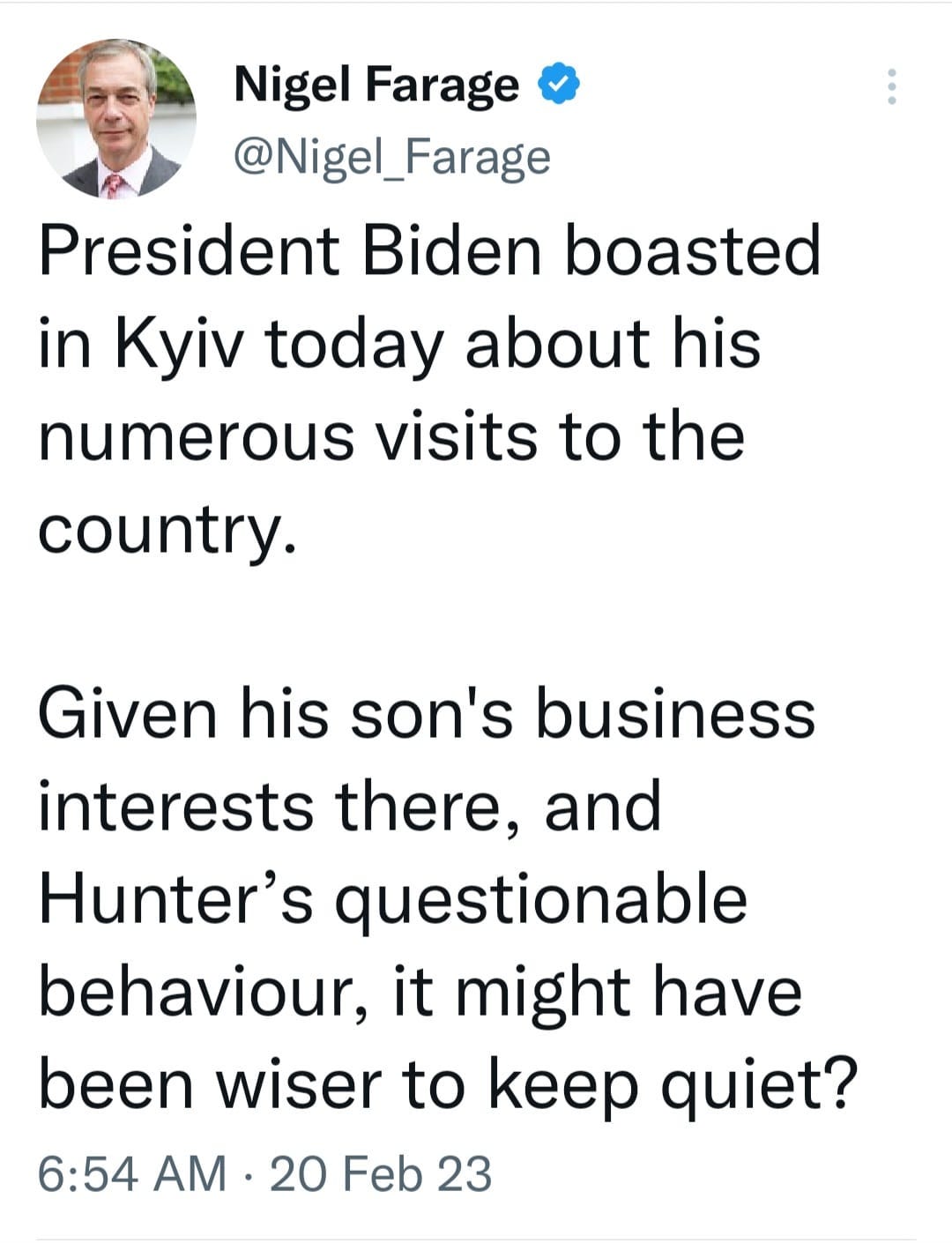 May be an image of 1 person and text that says 'Nigel Farage @Nigel_Farage President Biden boasted in Kyiv today about his numerous visits to the country. Given his son's business interests there, and Hunter's questionable behaviour it might have been wiser to keep quiet? 6:54 AM 20 Feb 23'
