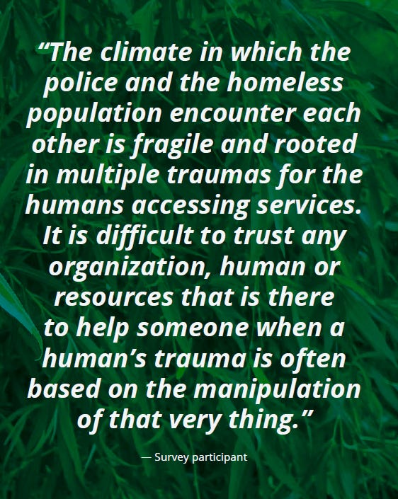 Text: “The climate in which the police and the homeless population encounter each other is fragile and rooted in multiple traumas for the humans accessing services. It is difficult to trust any organization, human or resources that is there to help someone when a human’s trauma is often based on the manipulation of that very thing.” — Survey participant