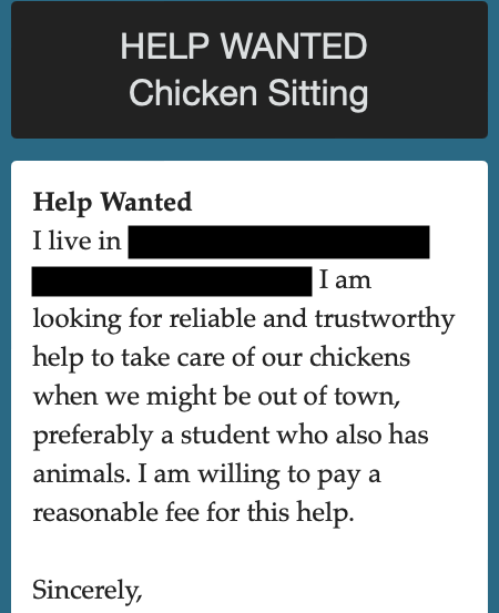 Sign that read: HELP WANTED. Chicken Sitting. I live in [ ]. I am looking for reliable and trustworthy help to take care of our chickens when we might be out of town, preferably a students who also has animals. I am willing  to pay a reasonable fee for this help.. Sincerely,