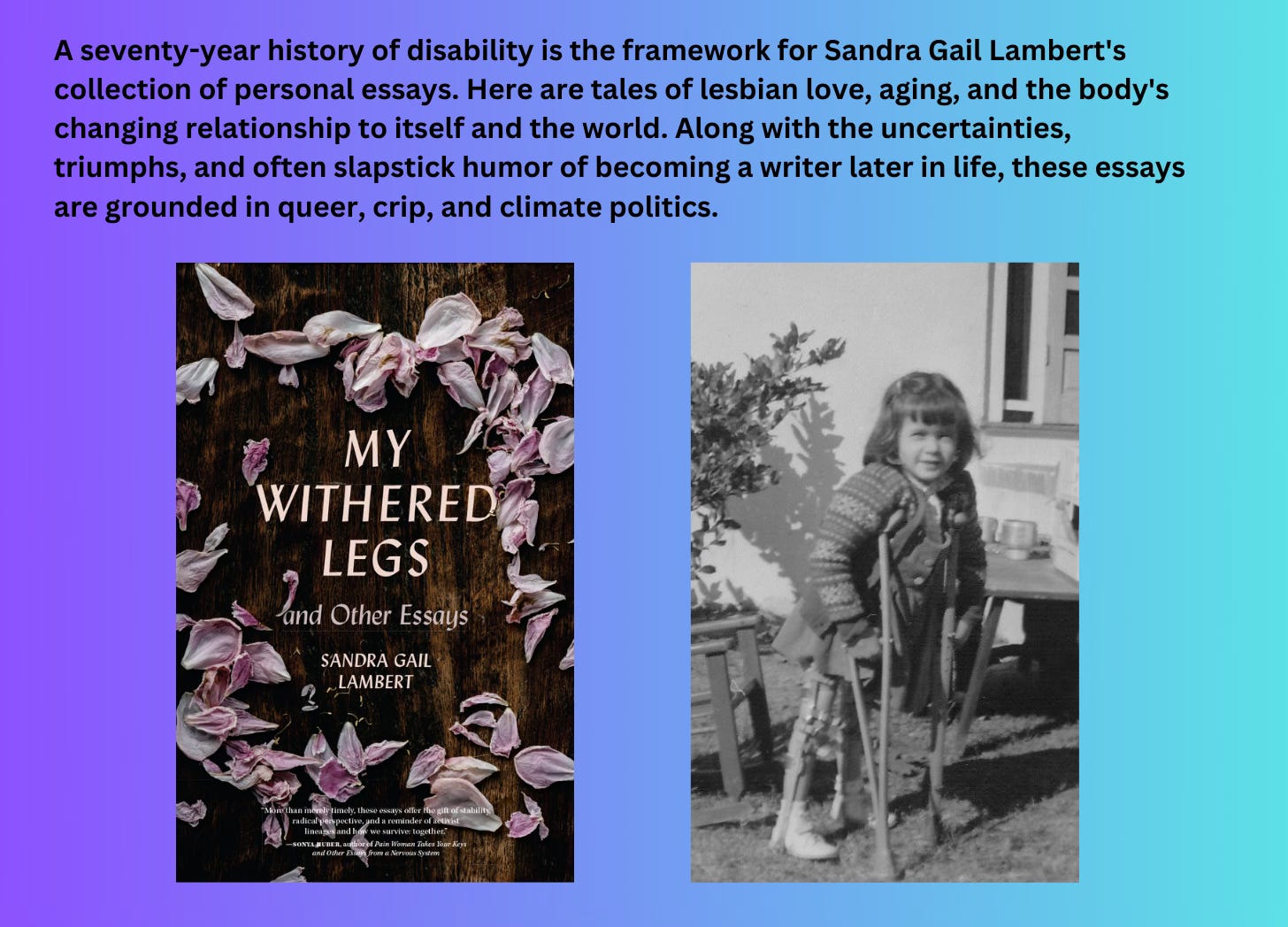 And image of a book cover (My Withered Legs and Other Essays by Sandra Gail Lambert) and beside it a photograph of a 4 y/o white girl using leg braces with wooden crutches tucked up into her armpits. The text says above says "A seventy year history of disability is the framework for Sandra Gail Lambert's collection of personal essays. 
