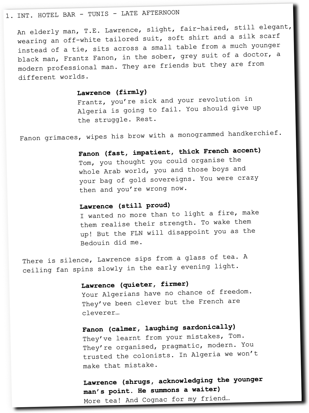 Text laid out in a screenplay format: INT. HOTEL BAR - TUNIS - LATE AFTERNOON An elderly man, T.E. Lawrence, slight, fair-haired, still elegant, wearing an off-white tailored suit, soft shirt and a silk scarf instead of a tie, sits across a small table from a much younger black man, Frantz Fanon, in the sober, grey suit of a doctor, a modern professional man. They are friends but they are from different worlds. Lawrence (firmly) Frantz, you’re sick and your revolution in Algeria is going to fail. You should give up the struggle. Rest. Fanon grimaces, wipes his brow with a monogrammed handkerchief. Fanon (fast, impatient, thick French accent) Tom, you thought you could organise the whole Arab world, you and those boys and your bag of gold sovereigns. You were crazy then and you’re wrong now. Lawrence (still proud) I wanted no more than to light a fire, make them realise their strength. To wake them up! But the FLN will disappoint you as the Bedouin did me. There is silence, Lawrence sips from a glass of tea. A ceiling fan spins slowly in the early evening light. Lawrence (quieter, firmer) Your Algerians have no chance of freedom. They’ve been clever but the French are cleverer… Fanon (calmer, laughing sardonically) They’ve learnt from your mistakes, Tom. They’re organised, pragmatic, modern. You trusted the colonists. In Algeria we won’t make that mistake. Lawrence (shrugs, acknowledging the younger man’s point. He summons a waiter) More tea! And Cognac for my friend…