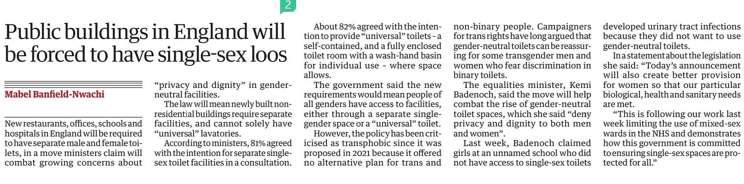 Public buildings in England will be forced to have single-sex loos The Guardian6 May 2024Mabel Banfield-Nwachi New restaurants, offices, schools and hospitals in England will be required to have separate male and female toilets, in a move ministers claim will combat growing concerns about “privacy and dignity” in genderneutral facilities.  The law will mean newly built nonresidential buildings require separate facilities, and cannot solely have “universal” lavatories.  According to ministers, 81% agreed with the intention for separate singlesex toilet facilities in a consultation.  About 82% agreed with the intention to provide “universal” toilets – a self-contained, and a fully enclosed toilet room with a wash-hand basin for individual use – where space allows.  The government said the new requirements would mean people of all genders have access to facilities, either through a separate singlegender space or a “universal” toilet.  However, the policy has been criticised as transphobic since it was proposed in 2021 because it offered no alternative plan for trans and non-binary people. Campaigners for trans rights have long argued that gender-neutral toilets can be reassuring for some transgender men and women who fear discrimination in binary toilets.  The equalities minister, Kemi Badenoch, said the move will help combat the rise of gender-neutral toilet spaces, which she said “deny privacy and dignity to both men and women”.  Last week, Badenoch claimed girls at an unnamed school who did not have access to single-sex toilets developed urinary tract infections because they did not want to use gender-neutral toilets.  In a statement about the legislation she said: “Today’s announcement will also create better provision for women so that our particular biological, health and sanitary needs are met.  “This is following our work last week limiting the use of mixed-sex wards in the NHS and demonstrates how this government is committed to ensuring single-sex spaces are protected for all.”  Article Name:Public buildings in England will be forced to have single-sex loos Publication:The Guardian Author:Mabel Banfield-Nwachi Start Page:12 End Page:12