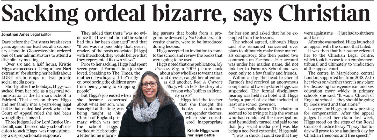Sacking ordeal bizarre, says Christian Jonathan Ames - Legal Editor  Kristie Higgs won her legal battle Days before the Christmas break seven years ago, senior teachers at a secondary school in Gloucestershire ordered one of their administrators to attend a disciplinary meeting.  Over six and a half hours, Kristie Higgs was accused of being a “neo-Nazi extremist” for sharing her beliefs about LGBT relationships in two private social media posts.  Shortly after the holidays, Higgs was sacked from her role as a pastoral administrator at the Farmor’s School in Fairford. That decision threw Higgs and her family into a years-long legal battle that ended last week when the Court of Appeal ruled she had been wrongfully dismissed.  Three judges, led by Lord Justice Underhill, said the secondary school’s decision to sack Higgs “was unquestionably a disproportionate response”.  They added that there “was no evidence that the reputation of the school had thus far been damaged” and that “there was no possibility that, even if readers of the posts associated [Higgs] with the school, they would believe that they represented its own views”.  Prior to her sacking, Higgs had spent seven years at Farmor’s in a job she loved. Speaking to The Times, the mother of two boys said she “really enjoyed seeing the children grow from being young to strapping people”.  But Higgs’s job ended when she became concerned about what her son, who was eight at the time, was being taught at his Church of England primary, which was not the school Higgs worked at. He brought a letter home informing parents that books from a programme devised by No Outsiders, a diversity charity, were to be introduced during lessons.  Higgs accepted an invitation to come to the school and review the books that were going to be used.  Higgs noted that one publication, My Princess Boy, a 2009 picture book about a boy who likes to wear a tiara and dresses, caught her attention, as did another, Red: A Crayon’s Story, which tells the story of a crayon who “suffers an identity crisis”.  Higgs told the teacher that she thought the books contained transgender themes, which she considered inappropriate for her son and asked that he be exempted from the lessons.  The school agreed, although Higgs said she remained concerned over plans to ultimately make those materials compulsory. She then posted two comments on Facebook. Her account was under her maiden name, did not link her to Farmor’s School and was open only to a few family and friends.  Within a day, the head teacher at Farmor’s had received an anonymous complaint and two days later Higgs was suspended. The formal disciplinary hearing was held in a hotel with Higgs facing a panel of six that included at least one school governor.  “It was really bizarre. The chairman seemed to be trying to help the woman who had conducted the investigation. And he suddenly turned and said to me that [my social media post] was like being a neo-Nazi extremist,” Higgs said.  “I was in shock. I could see that they were against me — I just had to sit there and face it.”  After she was sacked, Higgs launched an appeal with the school that failed.  It was then that her pastor referred her to the Christian Legal Centre, which took her case to an employment tribunal and ultimately to vindication at the appeal court.  The centre, in Marylebone, central London, supported her from 2018. As to her views on whether there is any place for discussing transgenderism and sex education more widely in primary schools, she said: “It was a Church of England school — they should be going by God’s word and that alone.”  Lawyers for Higgs are now pressing for compensation. After the appeal judges backed her claim last week, Higgs stood on the steps of the Royal Courts of Justice to say: “I pray that today will prove to be a landmark day for Christian freedoms and free speech.”