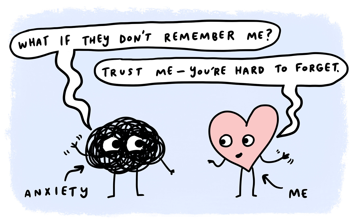 Anxiety, a scribble asks, "what if they don't remember me?" and I, a heart, respond "trust me, you're hard to forget."