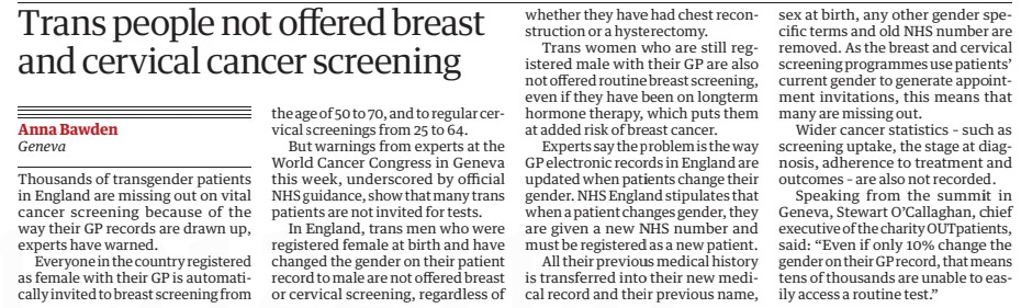 Trans people not offered breast and cervical cancer screening The Guardian20 Sep 2024Anna Bawden Geneva Thousands of transgender patients in England are missing out on vital cancer screening because of the way their GP records are drawn up, experts have warned.  Everyone in the country registered as female with their GP is automatically invited to breast screening from the age of 50 to 70, and to regular cervical screenings from 25 to 64.  But warnings from experts at the World Cancer Congress in Geneva this week, underscored by official NHS guidance, show that many trans patients are not invited for tests.  In England, trans men who were registered female at birth and have changed the gender on their patient record to male are not offered breast or cervical screening, regardless of whether they have had chest reconstruction or a hysterectomy.  Trans women who are still registered male with their GP are also not offered routine breast screening, even if they have been on longterm hormone therapy, which puts them at added risk of breast cancer.  Experts say the problem is the way GP electronic records in England are updated when patients change their gender. NHS England stipulates that when a patient changes gender, they are given a new NHS number and must be registered as a new patient.  All their previous medical history is transferred into their new medical record and their previous name, sex at birth, any other gender specific terms and old NHS number are removed. As the breast and cervical screening programmes use patients’ current gender to generate appointment invitations, this means that many are missing out.  Wider cancer statistics – such as screening uptake, the stage at diagnosis, adherence to treatment and outcomes – are also not recorded.  Speaking from the summit in Geneva, Stewart O’Callaghan, chief executive of the charity OUTpatients, said: “Even if only 10% change the gender on their GP record, that means tens of thousands are unable to easily access a routine test.”  Article Name:Trans people not offered breast and cervical cancer screening Publication:The Guardian Author:Anna Bawden Geneva Start Page:7 End Page:7