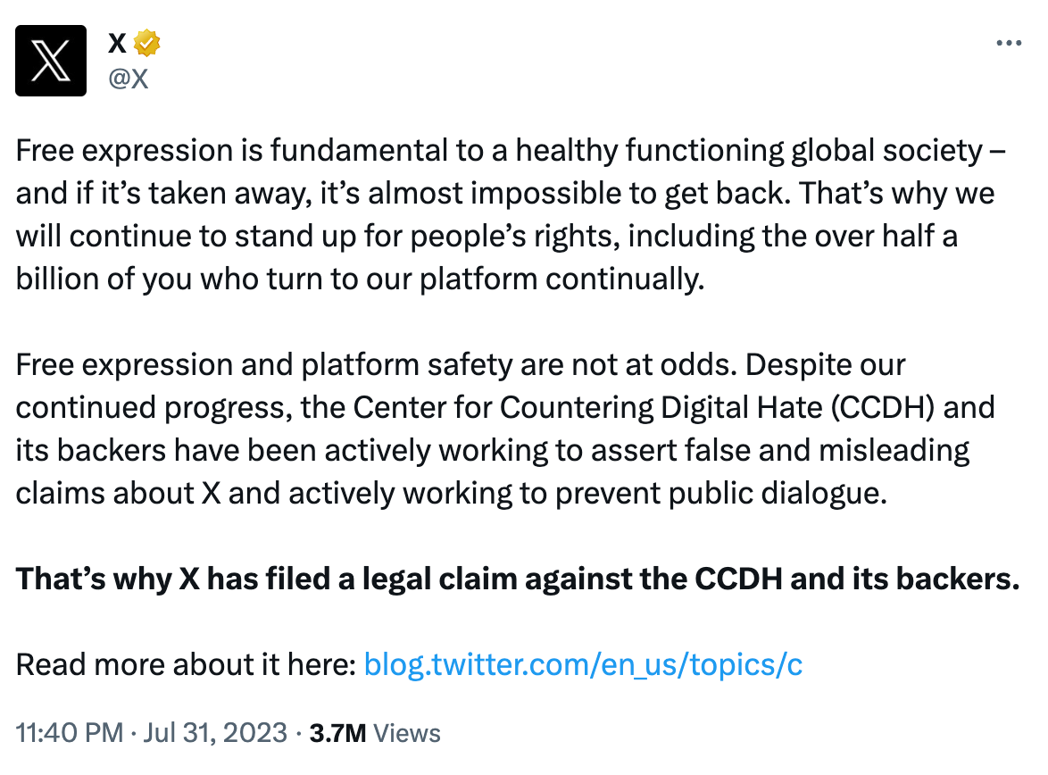 Free expression is fundamental to a healthy functioning global society – and if it’s taken away, it’s almost impossible to get back. That’s why we will continue to stand up for people’s rights, including the over half a billion of you who turn to our platform continually.  Free expression and platform safety are not at odds. Despite our continued progress, the Center for Countering Digital Hate (CCDH) and its backers have been actively working to assert false and misleading claims about X and actively working to prevent public dialogue.  That’s why X has filed a legal claim against the CCDH and its backers